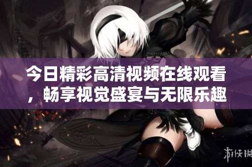 今日精彩高清视频在线观看，畅享视觉盛宴与无限乐趣
