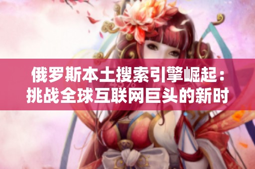 俄罗斯本土搜索引擎崛起：挑战全球互联网巨头的新时代