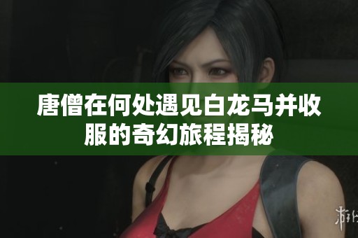 唐僧在何处遇见白龙马并收服的奇幻旅程揭秘