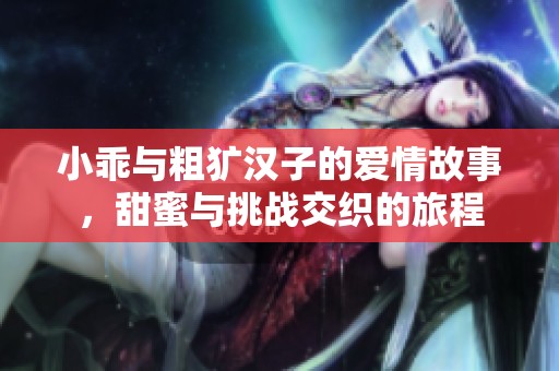 小乖与粗犷汉子的爱情故事，甜蜜与挑战交织的旅程