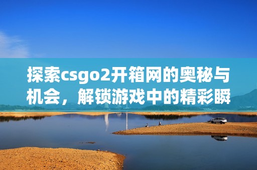 探索csgo2开箱网的奥秘与机会，解锁游戏中的精彩瞬间