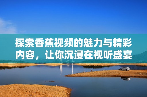 探索香蕉视频的魅力与精彩内容，让你沉浸在视听盛宴中