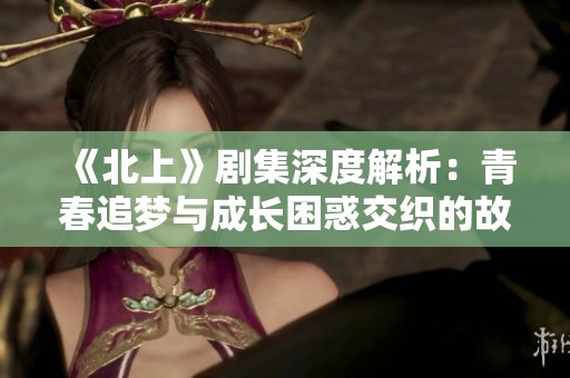《北上》剧集深度解析：青春追梦与成长困惑交织的故事之旅