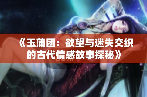 《玉蒲团：欲望与迷失交织的古代情感故事探秘》