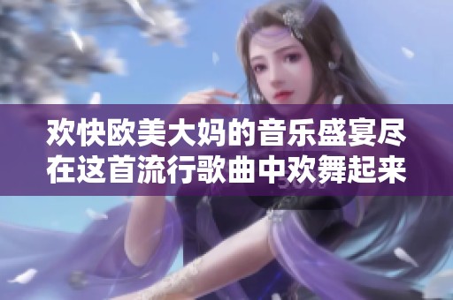 欢快欧美大妈的音乐盛宴尽在这首流行歌曲中欢舞起来吧