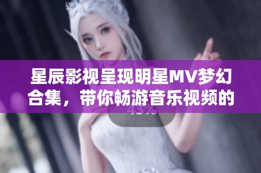 星辰影视呈现明星MV梦幻合集，带你畅游音乐视频的魔幻世界