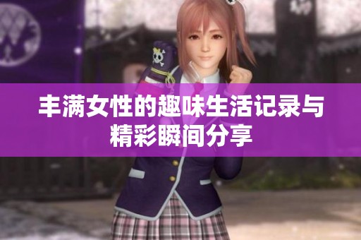 丰满女性的趣味生活记录与精彩瞬间分享