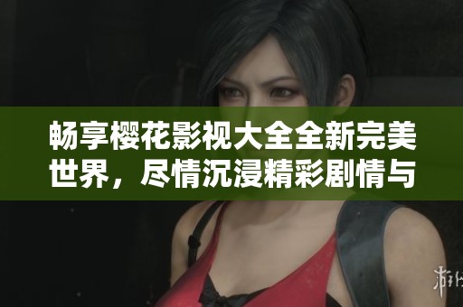 畅享樱花影视大全全新完美世界，尽情沉浸精彩剧情与视觉盛宴