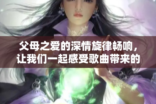 父母之爱的深情旋律畅响，让我们一起感受歌曲带来的温暖