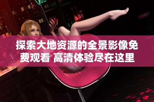 探索大地资源的全景影像免费观看 高清体验尽在这里
