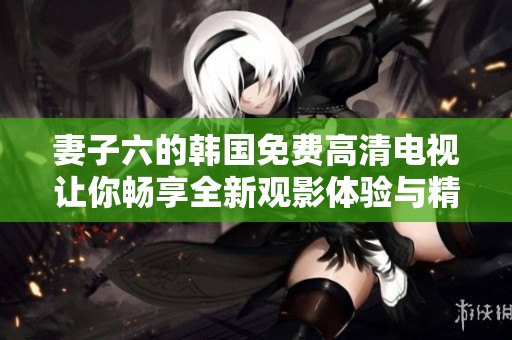 妻子六的韩国免费高清电视让你畅享全新观影体验与精彩剧情