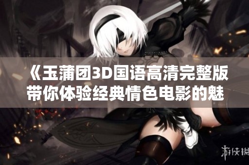 《玉蒲团3D国语高清完整版带你体验经典情色电影的魅力》