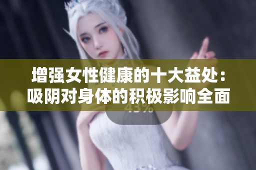 增强女性健康的十大益处：吸阴对身体的积极影响全面解析