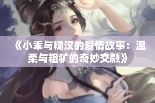 《小乖与糙汉的爱情故事：温柔与粗犷的奇妙交融》