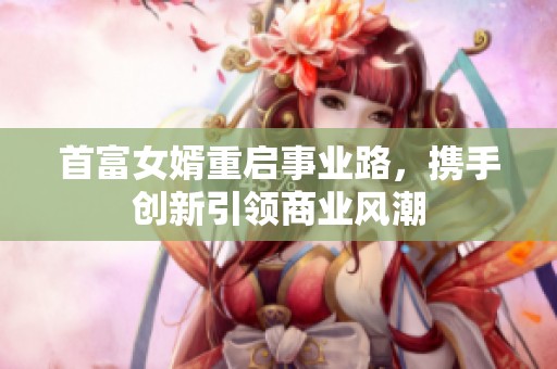 首富女婿重启事业路，携手创新引领商业风潮