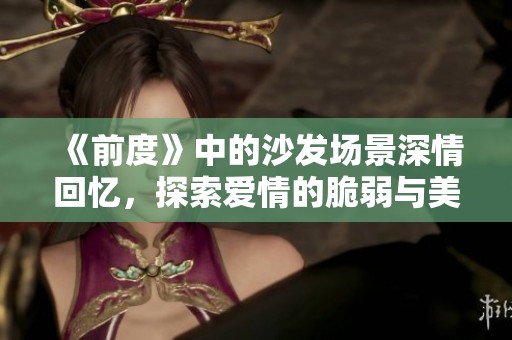 《前度》中的沙发场景深情回忆，探索爱情的脆弱与美好