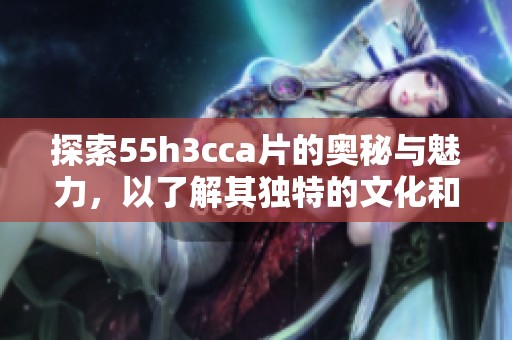 探索55h3cca片的奥秘与魅力，以了解其独特的文化和历史背景