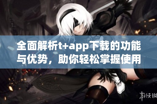 全面解析t+app下载的功能与优势，助你轻松掌握使用技巧