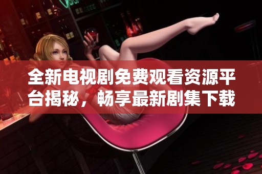 全新电视剧免费观看资源平台揭秘，畅享最新剧集下载体验