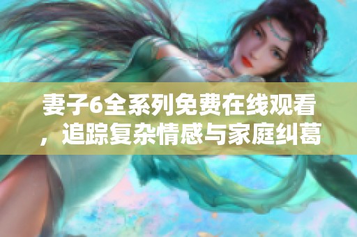 妻子6全系列免费在线观看，追踪复杂情感与家庭纠葛的精彩剧情