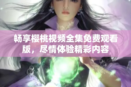 畅享樱桃视频全集免费观看版，尽情体验精彩内容