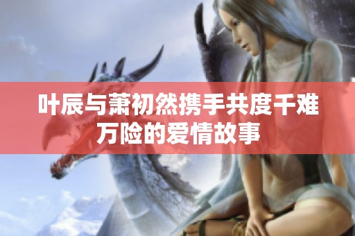 叶辰与萧初然携手共度千难万险的爱情故事