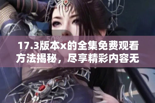 17.3版本x的全集免费观看方法揭秘，尽享精彩内容无障碍体验