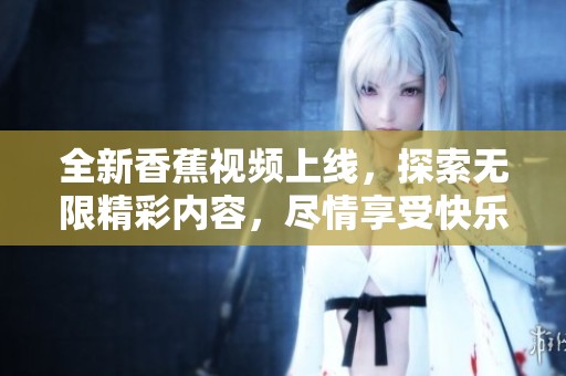 全新香蕉视频上线，探索无限精彩内容，尽情享受快乐时光