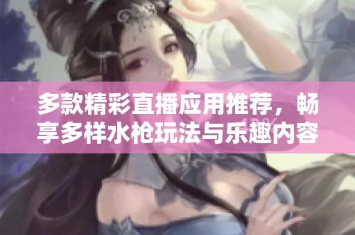 多款精彩直播应用推荐，畅享多样水枪玩法与乐趣内容