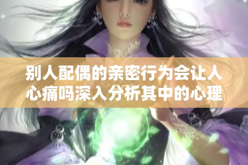 别人配偶的亲密行为会让人心痛吗深入分析其中的心理因素