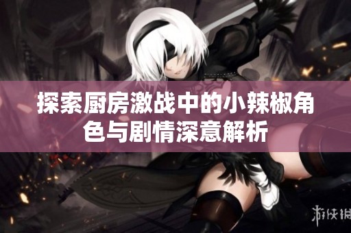 探索厨房激战中的小辣椒角色与剧情深意解析