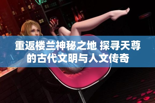 重返楼兰神秘之地 探寻天尊的古代文明与人文传奇