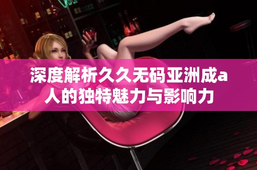 深度解析久久无码亚洲成a人的独特魅力与影响力