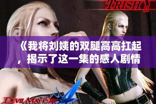《我将刘姨的双腿高高扛起，揭示了这一集的感人剧情》
