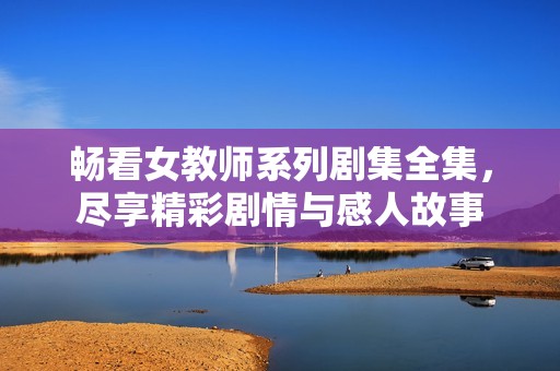 畅看女教师系列剧集全集，尽享精彩剧情与感人故事