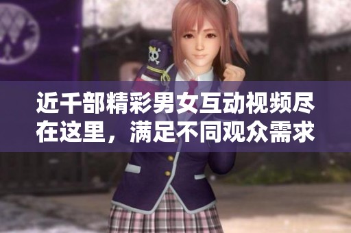近千部精彩男女互动视频尽在这里，满足不同观众需求。