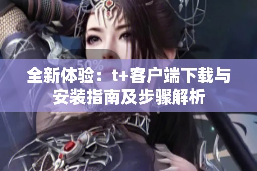 全新体验：t+客户端下载与安装指南及步骤解析