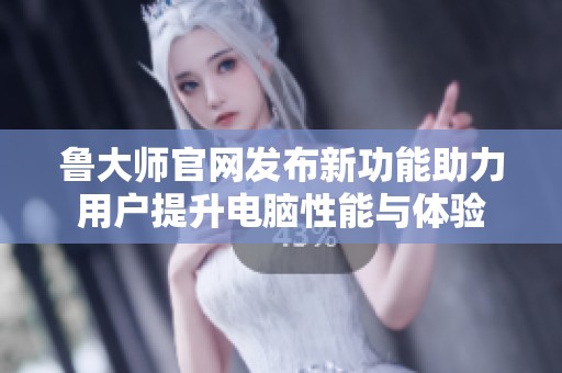 鲁大师官网发布新功能助力用户提升电脑性能与体验