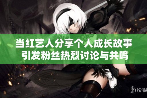 当红艺人分享个人成长故事 引发粉丝热烈讨论与共鸣