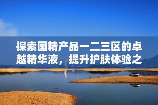 探索国精产品一二三区的卓越精华液，提升护肤体验之旅