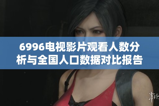 6996电视影片观看人数分析与全国人口数据对比报告