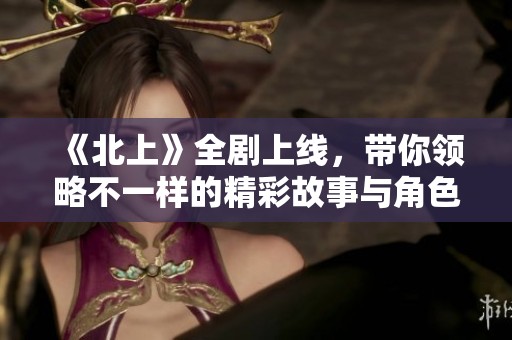 《北上》全剧上线，带你领略不一样的精彩故事与角色发展