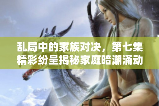 乱局中的家族对决，第七集精彩纷呈揭秘家庭暗潮涌动