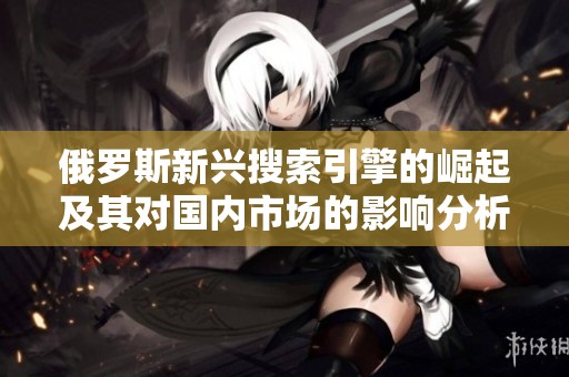 俄罗斯新兴搜索引擎的崛起及其对国内市场的影响分析