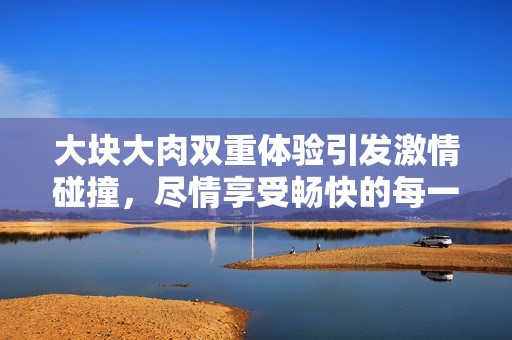 大块大肉双重体验引发激情碰撞，尽情享受畅快的每一刻！
