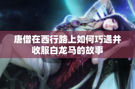 唐僧在西行路上如何巧遇并收服白龙马的故事