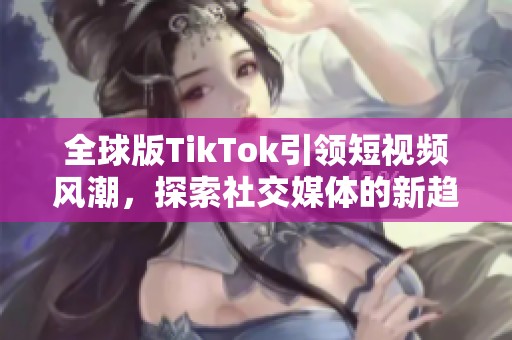 全球版TikTok引领短视频风潮，探索社交媒体的新趋势与挑战