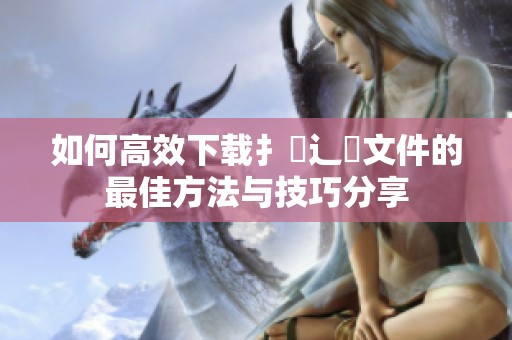 如何高效下载扌喿辶畐文件的最佳方法与技巧分享