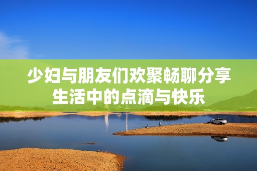 少妇与朋友们欢聚畅聊分享生活中的点滴与快乐