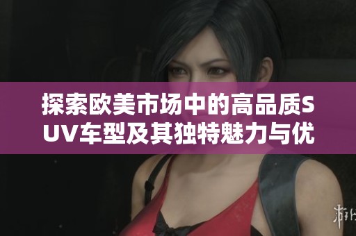 探索欧美市场中的高品质SUV车型及其独特魅力与优势